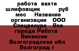 работа. вахта. шлифовщик. 50 000 руб./мес. › Название организации ­ ООО Спецресурс - Все города Работа » Вакансии   . Волгоградская обл.,Волгоград г.